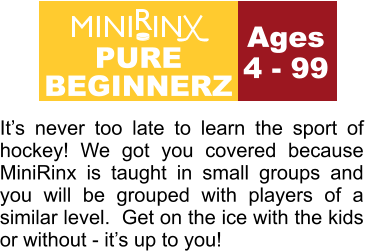 Ages 4 - 99 It’s never too late to learn the sport of hockey! We got you covered because MiniRinx is taught in small groups and you will be grouped with players of a similar level.  Get on the ice with the kids or without - it’s up to you! PURE BEGINNERZ